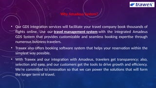 Why Amadeus System?
• Our GDS integration services will facilitate your travel company book thousands of
flights online. Use our travel management system with the integrated Amadeus
GDS System that provides customizable and seamless booking expertise through
numerous business travelers.
• Trawex also offers booking software system that helps your reservation within the
simplest way possible.
• With Trawex and our integration with Amadeus, travelers get transparency; also,
selection and easy, and our customers get the tools to drive growth and efficiency.
We’re committed to innovation so that we can power the solutions that will form
the longer term of travel.
 