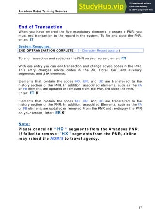 Am adeus Qatar Training Services
nsaction
em. To file and close the PNR,
nter: ET
End of Tra
When you have entered the five mandatory elements to create a PNR, you
must end transaction to the record in the syst
e
System Response:
END OF TRANSACTI ON COMPLETE - (6- Character Record Locator)
To end transaction and redisplay the PNR on your screen, enter: ER
nge advice codes in the PNR.
r, Hotel, Car, and auxiliary
lements that contain the codes NO, UN, and UC are transferred to the
on of the PNR. In addition, associated elements, such as the FA
e t, ar oved from the PNR and close the PNR.
UN, And UC are transferred to the
h as the FA
With one entry you can end transaction and cha
This entry changes advice codes in the Ai
segments, and SSR elements.
E
history secti
or FB elem n e updated or rem
Enter: ET K
Elements that contain the codes NO,
history section of the PNR. In addition, associated Elements, suc
or FB element, are updated or removed From the PNR and re-display the PNR
on your screen, Enter: ER K
Note:
Please cancel all ‘’ HX ’’ segm ents from the Am adeus PNR.
d to rem ove ‘’ HX’’ segm ents from the PNR, airline
agency.
I f faile
m ay raised the ADM’S to travel
47
 