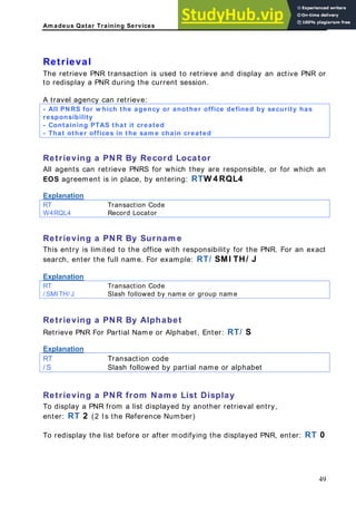 Am adeus Qatar Training Services
trieve and display an active PNR or
to redisplay a PNR during the current session.
All PNRS for w hich the agency or another office defined by security has
Retrieval
The retrieve PNR transaction is used to re
A travel agency can retrieve:
-
responsibility
- Containing PTAS that it created
- That other offices in the sam e chain created
Retrieving a PNR By Record Locator
All agents can retrieve PNRS for which they are responsible, or for which an
EOS agreement is in place, by entering: RTW 4 RQL4
Explanation
RT Transaction Code
W4RQL4 Record Locator
Retrieving a PNR By Surnam e
This entry is limited to the office with responsibility for the PNR. For an exact
search, enter the full name. For example: RT/ SMI TH/ J
Explanation
RT Transaction Code
/ SMITH/ J Slash followed by name or group name
xplanation
Retrieving a PNR By Alphabet
Retrieve PNR For Partial Name or Alphabet, Enter: RT/ S
E
ransaction code
RT T
/ S Slash followed by partial name or alphabet
Retrieving a PNR from Nam e List Display
o display a PNR from a list displayed by another retrieval entry,
nter: RT 2 (2 Is the Reference Number)
efore or after modifying the displayed PNR, enter: RT 0
T
e
To redisplay the list b
49
 