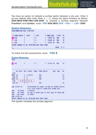 Am adeus Qatar Training Services
n option face sector between a city pair. Enter it
as two dashes after each other ( - - ) . Using the same itinerary as before,
H-MUC-PAR-FR
ankfurt and Lond
stem Response:
You have a to indicate a sur
DO A-LON-DOH, to indicate a surface segment between
Fr on, enter: FQP DOH MUC PAR - FRA - - LON- DOH
Sy
ponents, enter: FQQ 3
ystem Response:
To check the fare com
S
The system indicates the surface segment.
99
 