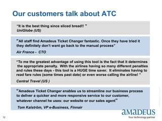 ©2008AmadeusITGroupSA
12
Our customers talk about ATC
“All staff find Amadeus Ticket Changer fantastic. Once they have tried it
they definitely don’t want go back to the manual process”
Air France - CTO
“Amadeus Ticket Changer enables us to streamline our business process
to deliver a quicker and more responsive service to our customer,
whatever channel he uses: our website or our sales agent”
Tom Kalström, VP e-Business, Finnair
“To me the greatest advantage of using this tool is the fact that it determines
the appropriate penalty. With the airlines having so many different penalties
and rules these days - this tool is a HUGE time saver. It eliminates having to
read fare rules (some times past date) or even worse calling the airline! ”
Central Travel (US )
“It is the best thing since sliced bread!! ”
UniGlobe (US)
 