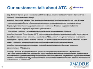 ©2008AmadeusITGroupSA
13
Our customers talk about ATC
Эйр Астана" первая среди авиакомпаний СНГ внедрила решение автоматического перевыпуска в
Amadeus Automated Ticket Changer
Алматы, Казахстан, 14 июля 2008: Крупнейший авиаперевозчик Центральной Азии "Эйр Астана“
полностью переходит на обслуживание пассажиров с помощью решения автоматического
Перевыпуска авиабилетов, предоставленного компанией Amadeus - мирового лидера по
технологиям для индустрии туризма и путешествий.
"Эйр Астана" выбрала систему автоматического расчета изменений билетов
Amadeus Automatic Ticket Changer (ATC) после тщательной оценки ее возможностей и преимуществ.
Благодаря нововведению клиенты авиакомпании "Эйр Астана" смогут значительно сэкономить
свое время в случае замены билета, а агенты по продажам авиабилетов смогут избежать ошибок
даже в ситуациях, ранее требующих у сотрудника более пристального внимания.
Amadeus полностью автоматизирует сложный процесс изменений билета и помогает
сэкономить до 80% времени.
Ашендра Лианаге, Вице-президент по продажам и маркетингу авиакомпании "Эйр Астана":
"ATC дает нам возможность обеспечить наших уважаемых клиентов оперативным и эффективным
обслуживанием по самым высоким стандартам. Вместо сложного и занимающего определенное время
процесса замены билета, мы предложим нашим клиентам более разнообразные и гибкие возможности
планирования путешествий".
 
