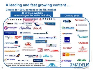 ©2008AmadeusITGroupSA
15
A leading and fast growing content …
Closed to 100% content in the US market
40 airlines available
to travel agencies so far including Coming soon
+ Canadian North (5T), First Air (7F), Caribean Airlines (BW),
Frontier Airlines (F9), Bearskin Airlines (JV), Bahamas Air (UP)
 