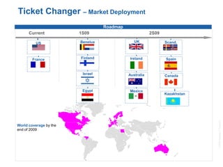 ©2008AmadeusITGroupSA
16
Ticket Changer – Market Deployment
New bizFlagship
products
Roadmap
Current 1S09 2S09
Australia
UK
Spain
Benelux
World coverage by the
end of 2009
France
Scand.
Finland Ireland
Mexico
Canada
US
Israel
Egypt
Kazakhstan
 