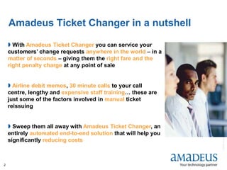 ©2008AmadeusITGroupSA
2
Amadeus Ticket Changer in a nutshell
 With Amadeus Ticket Changer you can service your
customers’ change requests anywhere in the world – in a
matter of seconds – giving them the right fare and the
right penalty charge at any point of sale
 Airline debit memos, 30 minute calls to your call
centre, lengthy and expensive staff training… these are
just some of the factors involved in manual ticket
reissuing
 Sweep them all away with Amadeus Ticket Changer, an
entirely automated end-to-end solution that will help you
significantly reducing costs
 