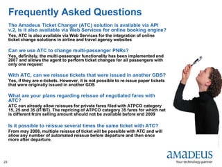 ©2008AmadeusITGroupSA
23
Frequently Asked Questions
The Amadeus Ticket Changer (ATC) solution is available via API
v.2, is it also available via Web Services for online booking engine?
Yes, ATC is also available via Web Services for the integration of online
ticket change solutions in airline and travel agency websites
Can we use ATC to change multi-passenger PNRs?
Yes, definitely, the multi-passenger functionality has been implemented end
2007 and allows the agent to perform ticket changes for all passengers with
only one request
With ATC, can we reissue tickets that were issued in another GDS?
Yes, if they are e-tickets. However, it is not possible to re-issue paper tickets
that were originally issued in another GDS
What are your plans regarding reissue of negotiated fares with
ATC?
ATC can already allow reissues for private fares filed with ATPCO category
15, 25 and 35 (IT/BT). The repricing of ATPCO category 35 fares for which net
is different from selling amount should not be available before end 2009
Is it possible to reissue several times the same ticket with ATC?
From may 2008, multiple reissue of ticket will be possible with ATC and will
allow any number of automated reissue before departure and then once
more after departure.
 