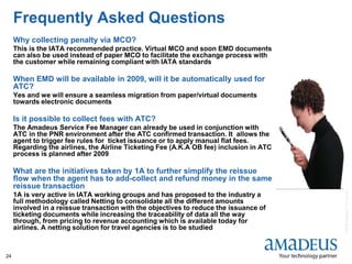 ©2008AmadeusITGroupSA
24
Frequently Asked Questions
Why collecting penalty via MCO?
This is the IATA recommended practice. Virtual MCO and soon EMD documents
can also be used instead of paper MCO to facilitate the exchange process with
the customer while remaining compliant with IATA standards
When EMD will be available in 2009, will it be automatically used for
ATC?
Yes and we will ensure a seamless migration from paper/virtual documents
towards electronic documents
Is it possible to collect fees with ATC?
The Amadeus Service Fee Manager can already be used in conjunction with
ATC in the PNR environment after the ATC confirmed transaction. It allows the
agent to trigger fee rules for ticket issuance or to apply manual flat fees.
Regarding the airlines, the Airline Ticketing Fee (A.K.A OB fee) inclusion in ATC
process is planned after 2009
What are the initiatives taken by 1A to further simplify the reissue
flow when the agent has to add-collect and refund money in the same
reissue transaction
1A is very active in IATA working groups and has proposed to the industry a
full methodology called Netting to consolidate all the different amounts
involved in a reissue transaction with the objectives to reduce the issuance of
ticketing documents while increasing the traceability of data all the way
through, from pricing to revenue accounting which is available today for
airlines. A netting solution for travel agencies is to be studied
 