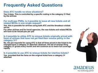 ©2008AmadeusITGroupSA
25
Frequently Asked Questions
Does ATC handle no show situations?
Yes it does. This is controlled by a specific coding in the category 31 filed
by the airlines
For multi-pax PNRs, is it possible to issue all new tickets and all
related MCOs in one single request?
Yes, this is possible for airlines using both ATC and the Amadeus e-ticket
server
For other airlines and for travel agencies, the new tickets and related MCOs
will have to be issued pax per pax
Is it possible to utilize ATC to reissue tickets originally priced with
fares of airlines that have not yet filed their reissue policy in the
category 31?
No, the pre-requisite for using ATC is that all fares priced in the ticket to be
changed have a category 31 attached. However, the list of airlines filing
category 31 grows every month and will continue so to reach full coverage
rapidly
Is it possible to use ATC to reissue tickets for interline tickets?
Yes, provided that the fares on the original ticket have a category 31
attached
 