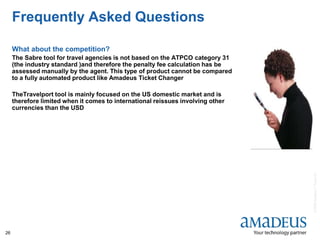 ©2008AmadeusITGroupSA
26
Frequently Asked Questions
What about the competition?
The Sabre tool for travel agencies is not based on the ATPCO category 31
(the industry standard )and therefore the penalty fee calculation has be
assessed manually by the agent. This type of product cannot be compared
to a fully automated product like Amadeus Ticket Changer
TheTravelport tool is mainly focused on the US domestic market and is
therefore limited when it comes to international reissues involving other
currencies than the USD
 