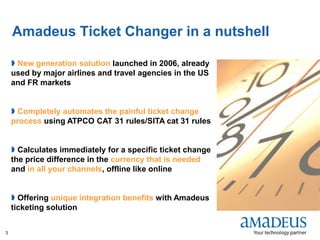 ©2008AmadeusITGroupSA
3
 New generation solution launched in 2006, already
used by major airlines and travel agencies in the US
and FR markets
 Completely automates the painful ticket change
process using ATPCO CAT 31 rules/SITA cat 31 rules
 Calculates immediately for a specific ticket change
the price difference in the currency that is needed
and in all your channels, offline like online
 Offering unique integration benefits with Amadeus
ticketing solution
Amadeus Ticket Changer in a nutshell
 