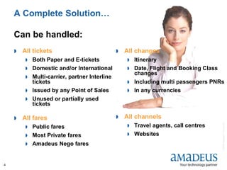 ©2008AmadeusITGroupSA
4
A Complete Solution…
Can be handled:
 All tickets
 Both Paper and E-tickets
 Domestic and/or International
 Multi-carrier, partner Interline
tickets
 Issued by any Point of Sales
 Unused or partially used
tickets
 All fares
 Public fares
 Most Private fares
 Amadeus Nego fares
 All changes
 Itinerary
 Date, Flight and Booking Class
changes
 Including multi passengers PNRs
 In any currencies
 All channels
 Travel agents, call centres
 Websites
 