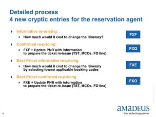©2008AmadeusITGroupSA
6
Detailed process
4 new cryptic entries for the reservation agent
 Informative re-pricing:
 How much would it cost to change the itinerary?
 Confirmed re-pricing:
 FXF + Update PNR with information
to prepare the ticket re-issue (TST, MCOs, FO line)
 Best Pricer informative re-pricing
 How much would it cost to change the itinerary
by selecting lowest applicable booking codes
 Best Pricer confirmed re-pricing
 FXE + Update PNR with information
to prepare the ticket re-issue (TST, MCOs, FO line)
FXF
FXQ
FXE
FXO
 