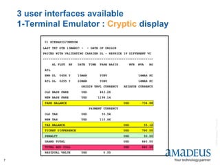 ©2008AmadeusITGroupSA
7
3 user interfaces available
1-Terminal Emulator : Cryptic display
01 SCENARIO/ONEDOM
LAST TKT DTE 15MAR07 - - DATE OF ORIGIN
PRICED WITH VALIDATING CARRIER DL - REPRICE IF DIFFERENT VC
------------------------------------------------------------
AL FLGT BK DATE TIME FARE BASIS NVB NVA BG
ATL
EWR DL 0656 Y 15MAR Y0BV 14MAR PC
ATL DL 0255 Y 22MAR Y0BV 14MAR PC
ORIGIN TRVL CURRENCY REISSUE CURRENCY
OLD BASE FARE USD 463.26
NEW BASE FARE USD 1198.14
FARE BALANCE USD 734.88
PAYMENT CURRENCY
OLD TAX USD 55.54
NEW TAX USD 110.66
TAX BALANCE USD 55.12
TICKET DIFFERENCE USD 790.00
PENALTY USD 50.00
GRAND TOTAL USD 840.00
TOTAL ADD COLL USD 840.00
RESIDUAL VALUE USD 0.00
 