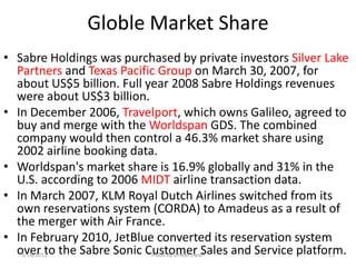 Globle Market Share
• Sabre Holdings was purchased by private investors Silver Lake
  Partners and Texas Pacific Group on March 30, 2007, for
  about US$5 billion. Full year 2008 Sabre Holdings revenues
  were about US$3 billion.
• In December 2006, Travelport, which owns Galileo, agreed to
  buy and merge with the Worldspan GDS. The combined
  company would then control a 46.3% market share using
  2002 airline booking data.
• Worldspan's market share is 16.9% globally and 31% in the
  U.S. according to 2006 MIDT airline transaction data.
• In March 2007, KLM Royal Dutch Airlines switched from its
  own reservations system (CORDA) to Amadeus as a result of
  the merger with Air France.
• In February 2010, JetBlue converted its reservation system
  over to the Sabre Sonic Customer Sales and Service platform.
   3/14/2013                made by omkar tiwari            11
 