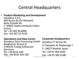Central Headquarters
• Product Marketing and Development
  Amadeus S.A.S
  485 Route du Pin Montard
  Boite Postale 69
  F- 06902 Sophia Antipolis Cedex
  France
  Tel: +33 492 94 6000
  Fax: +33 497 15 4120
  Operations and Data Centre             Corporate Headquarters
  Amadeus Data Processing GmbH Amadeus IT Group SA
  Berghamer Strasse 6                    C/ Salvador de Madariaga 1
  D-85435 Erding-Aufhausen
  Germany                                E- 28027 Madrid, Spain
  Tel: +49 8122 430                      Tel: +34 91 582 0100
  Fax: +49 8122 434 190
   3/14/2013
                                         Fax: +34 91 582 0188
                           made by omkar tiwari                     18
 