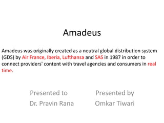 Amadeus
Amadeus was originally created as a neutral global distribution system
(GDS) by Air France, Iberia, Lufthansa and SAS in 1987 in order to
connect providers' content with travel agencies and consumers in real
time.



            Presented to                  Presented by
            Dr. Pravin Rana               Omkar Tiwari
 