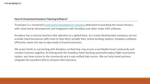 How To Download AmadeusTicketing Software?
Travelopro is a renowned travel portal development company dedicated to providing the travel industry
with travel portal development and integration with Amadeus and other major GDS software.
Amadeus has a massive business that operates on a global basis. As a travel development company, we can
provide travel businesses with tools to help them simplify their online booking systems. Amadeus software
efficiently meets the day-to-day needs of travel businesses.
We assist clients in connecting with Amadeus so that they may access a worldwide travel community and
conduct business together. By linking with the Amadeus hotel booking system/Amadeus flight reservation
system, you have access to the community and a vast unified data source. We can help travel partners
integrate this excellent GDS to enhance their business.
 