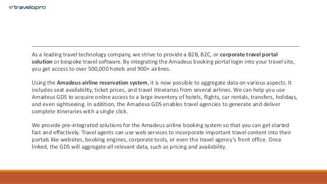 As a leading travel technology company, we strive to provide a B2B, B2C, or corporate travel portal
solution or bespoke travel software. By integrating the Amadeus booking portal login into your travel site,
you get access to over 500,000 hotels and 900+ airlines.
Using the Amadeus airline reservation system, it is now possible to aggregate data on various aspects. It
includes seat availability, ticket prices, and travel itineraries from several airlines. We can help you use
Amadeus GDS to acquire online access to a large inventory of hotels, flights, car rentals, transfers, holidays,
and even sightseeing. In addition, the Amadeus GDS enables travel agencies to generate and deliver
complete itineraries with a single click.
We provide pre-integrated solutions for the Amadeus airline booking system so that you can get started
fast and effectively. Travel agents can use web services to incorporate important travel content into their
portals like websites, booking engines, corporate tools, or even the travel agency's front office. Once
linked, the GDS will aggregate all relevant data, such as pricing and availability.
 