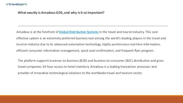 What exactly is Amadeus GDS, and why is it so important?
Amadeus is at the forefront of Global Distribution Systems in the travel and tourist industry. This cost-
effective system is an extremely preferred business tool among the world's leading players in the travel and
tourism industry due to its advanced automation technology, highly synchronous real-time information,
efficient consumer information management, quick seat confirmation, and frequent-flyer program.
The platform supports business-to-business (B2B) and business-to-consumer (B2C) distribution and gives
travel companies 24-hour access to hotel inventory. Amadeus is a leading transaction processor and
provider of innovative technological solutions to the worldwide travel and tourism sector.
 