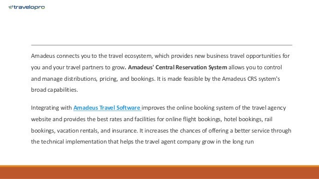 Amadeus connects you to the travel ecosystem, which provides new business travel opportunities for
you and your travel partners to grow. Amadeus' Central Reservation System allows you to control
and manage distributions, pricing, and bookings. It is made feasible by the Amadeus CRS system's
broad capabilities.
Integrating with Amadeus Travel Software improves the online booking system of the travel agency
website and provides the best rates and facilities for online flight bookings, hotel bookings, rail
bookings, vacation rentals, and insurance. It increases the chances of offering a better service through
the technical implementation that helps the travel agent company grow in the long run
 