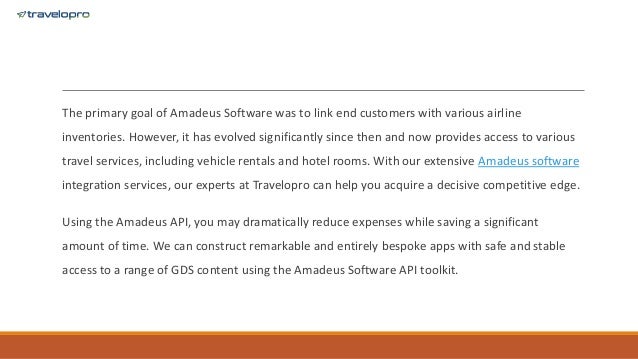 The primary goal of Amadeus Software was to link end customers with various airline
inventories. However, it has evolved significantly since then and now provides access to various
travel services, including vehicle rentals and hotel rooms. With our extensive Amadeus software
integration services, our experts at Travelopro can help you acquire a decisive competitive edge.
Using the Amadeus API, you may dramatically reduce expenses while saving a significant
amount of time. We can construct remarkable and entirely bespoke apps with safe and stable
access to a range of GDS content using the Amadeus Software API toolkit.
 