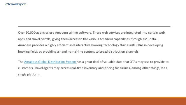 Over 90,000 agencies use Amadeus airline software. These web services are integrated into certain web
apps and travel portals, giving them access to the various Amadeus capabilities through XML data.
Amadeus provides a highly efficient and interactive booking technology that assists OTAs in developing
booking fields by providing air and non-airline content to broad distribution channels.
The Amadeus Global Distribution System has a great deal of valuable data that OTAs may use to provide to
customers. Travel agents may access real-time inventory and pricing for airlines, among other things, via a
single platform.
 