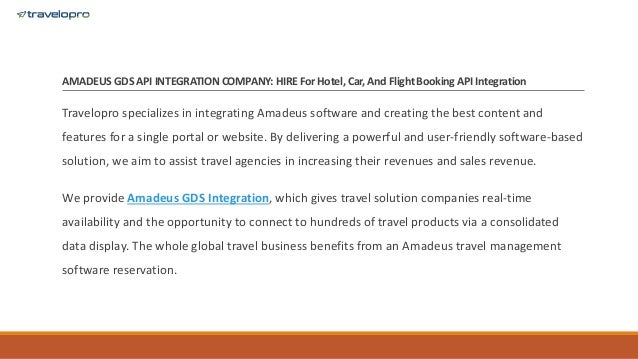 AMADEUS GDS API INTEGRATION COMPANY: HIRE For Hotel, Car, And Flight BookingAPI Integration
Travelopro specializes in integrating Amadeus software and creating the best content and
features for a single portal or website. By delivering a powerful and user-friendly software-based
solution, we aim to assist travel agencies in increasing their revenues and sales revenue.
We provide Amadeus GDS Integration, which gives travel solution companies real-time
availability and the opportunity to connect to hundreds of travel products via a consolidated
data display. The whole global travel business benefits from an Amadeus travel management
software reservation.
 