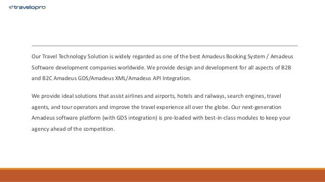 Our Travel Technology Solution is widely regarded as one of the best Amadeus Booking System / Amadeus
Software development companies worldwide. We provide design and development for all aspects of B2B
and B2C Amadeus GDS/Amadeus XML/Amadeus API Integration.
We provide ideal solutions that assist airlines and airports, hotels and railways, search engines, travel
agents, and tour operators and improve the travel experience all over the globe. Our next-generation
Amadeus software platform (with GDS integration) is pre-loaded with best-in-class modules to keep your
agency ahead of the competition.
 