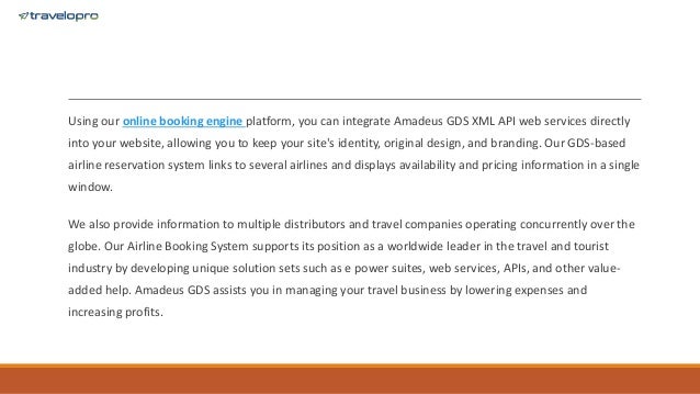 Using our online booking engine platform, you can integrate Amadeus GDS XML API web services directly
into your website, allowing you to keep your site's identity, original design, and branding. Our GDS-based
airline reservation system links to several airlines and displays availability and pricing information in a single
window.
We also provide information to multiple distributors and travel companies operating concurrently over the
globe. Our Airline Booking System supports its position as a worldwide leader in the travel and tourist
industry by developing unique solution sets such as e power suites, web services, APIs, and other value-
added help. Amadeus GDS assists you in managing your travel business by lowering expenses and
increasing profits.
 