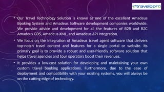 • Our Travel Technology Solution is known as one of the excellent Amadeus
Booking System and Amadeus Software development companies worldwide.
We provide advice and development for all the features of B2B and B2C
Amadeus GDS, Amadeus XML, and Amadeus API Integration.
• We focus on the integration of Amadeus travel agent software that delivers
top-notch travel content and features for a single portal or website. Its
primary goal is to provide a robust and user-friendly software solution that
helps travel agencies and tour operators boost their revenues.
• It provides a low-cost solution for developing and maintaining your own
custom travel booking applications. Furthermore, due to the ease of
deployment and compatibility with your existing systems, you will always be
on the cutting edge of technology.
 