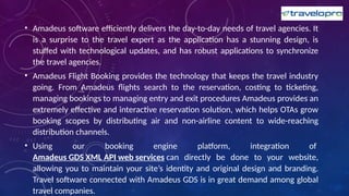 • Amadeus software efficiently delivers the day-to-day needs of travel agencies. It
is a surprise to the travel expert as the application has a stunning design, is
stuffed with technological updates, and has robust applications to synchronize
the travel agencies.
• Amadeus Flight Booking provides the technology that keeps the travel industry
going. From Amadeus flights search to the reservation, costing to ticketing,
managing bookings to managing entry and exit procedures Amadeus provides an
extremely effective and interactive reservation solution, which helps OTAs grow
booking scopes by distributing air and non-airline content to wide-reaching
distribution channels.
• Using our booking engine platform, integration of
Amadeus GDS XML API web services can directly be done to your website,
allowing you to maintain your site’s identity and original design and branding.
Travel software connected with Amadeus GDS is in great demand among global
travel companies.
 