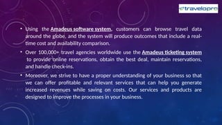 • Using the Amadeus software system, customers can browse travel data
around the globe, and the system will produce outcomes that include a real-
time cost and availability comparison.
• Over 100,000+ travel agencies worldwide use the Amadeus ticketing system
to provide online reservations, obtain the best deal, maintain reservations,
and handle check-ins.
• Moreover, we strive to have a proper understanding of your business so that
we can offer profitable and relevant services that can help you generate
increased revenues while saving on costs. Our services and products are
designed to improve the processes in your business.
 