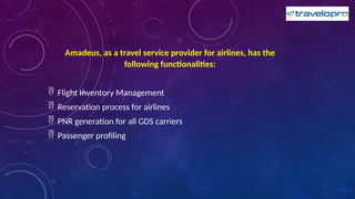 Amadeus, as a travel service provider for airlines, has the
following functionalities:
 Flight Inventory Management
 Reservation process for airlines
 PNR generation for all GDS carriers
 Passenger profiling
 