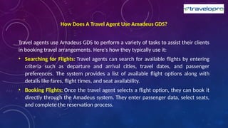 How Does A Travel Agent Use Amadeus GDS?
Travel agents use Amadeus GDS to perform a variety of tasks to assist their clients
in booking travel arrangements. Here's how they typically use it:
• Searching for Flights: Travel agents can search for available flights by entering
criteria such as departure and arrival cities, travel dates, and passenger
preferences. The system provides a list of available flight options along with
details like fares, flight times, and seat availability.
• Booking Flights: Once the travel agent selects a flight option, they can book it
directly through the Amadeus system. They enter passenger data, select seats,
and complete the reservation process.
 