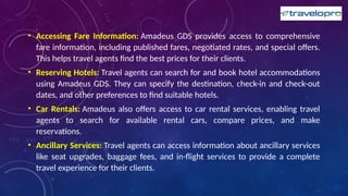 • Accessing Fare Information: Amadeus GDS provides access to comprehensive
fare information, including published fares, negotiated rates, and special offers.
This helps travel agents find the best prices for their clients.
• Reserving Hotels: Travel agents can search for and book hotel accommodations
using Amadeus GDS. They can specify the destination, check-in and check-out
dates, and other preferences to find suitable hotels.
• Car Rentals: Amadeus also offers access to car rental services, enabling travel
agents to search for available rental cars, compare prices, and make
reservations.
• Ancillary Services: Travel agents can access information about ancillary services
like seat upgrades, baggage fees, and in-flight services to provide a complete
travel experience for their clients.
 