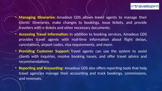 • Managing Itineraries: Amadeus GDS allows travel agents to manage their
clients' itineraries, make changes to bookings, issue tickets, and provide
travelers with e-tickets and other necessary documents.
• Accessing Travel Information: In addition to booking services, Amadeus GDS
provides travel agents with real-time information about flight delays,
cancelations, airport codes, visa requirements, and more.
• Providing Customer Support: Travel agents can use the system to assist
clients with inquiries, resolve booking issues, and offer travel advice and
recommendations.
• Reporting and Accounting: Amadeus GDS also offers reporting tools that help
travel agencies manage their accounting and track bookings, commissions,
and revenues.
 
