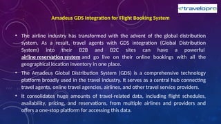 Amadeus GDS Integration for Flight Booking System
• The airline industry has transformed with the advent of the global distribution
system. As a result, travel agents with GDS integration (Global Distribution
System) into their B2B and B2C sites can have a powerful
airline reservation system and go live on their online bookings with all the
geographical location inventory in one place.
• The Amadeus Global Distribution System (GDS) is a comprehensive technology
platform broadly used in the travel industry. It serves as a central hub connecting
travel agents, online travel agencies, airlines, and other travel service providers.
• It consolidates huge amounts of travel-related data, including flight schedules,
availability, pricing, and reservations, from multiple airlines and providers and
offers a one-stop platform for accessing this data.
 