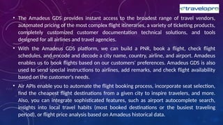• The Amadeus GDS provides instant access to the broadest range of travel vendors,
automated pricing of the most complex flight itineraries, a variety of ticketing products,
completely customized customer documentation technical solutions, and tools
designed for all airlines and travel agencies.
• With the Amadeus GDS platform, we can build a PNR, book a flight, check flight
schedules, and encode and decode a city name, country, airline, and airport. Amadeus
enables us to book flights based on our customers' preferences. Amadeus GDS is also
used to send special instructions to airlines, add remarks, and check flight availability
based on the customer's needs.
• Air APIs enable you to automate the flight booking process, incorporate seat selection,
find the cheapest flight destinations from a given city to inspire travelers, and more.
Also, you can integrate sophisticated features, such as airport autocomplete search,
insights into local travel habits (most booked destinations or the busiest traveling
period), or flight price analysis based on Amadeus historical data.
 