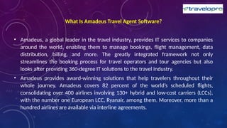 What Is Amadeus Travel Agent Software?
• Amadeus, a global leader in the travel industry, provides IT services to companies
around the world, enabling them to manage bookings, flight management, data
distribution, billing, and more. The greatly integrated framework not only
streamlines the booking process for travel operators and tour agencies but also
looks after providing 360-degree IT solutions to the travel industry.
• Amadeus provides award-winning solutions that help travelers throughout their
whole journey. Amadeus covers 82 percent of the world’s scheduled flights,
consolidating over 400 airlines involving 130+ hybrid and low-cost carriers (LCCs),
with the number one European LCC, Ryanair, among them. Moreover, more than a
hundred airlines are available via interline agreements.
 
