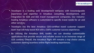 • Travelopro is a leading web development company with knowledgeable
experience and expertise in Amadeus consulting, development, and
integration for B2B and B2C travel management companies. Our industry-
leading Amadeus software is customized to specific travel needs for air and
other services.
• Travelopro has the best Amadeus GDS-certified travel customer support
team that will help boost ROI with a 100% customer success experience.
• By utilizing the Amadeus XML toolkit, we can develop customizable
applications that provide secure and reliable access to an immense range of
GDS content. Overall, the Amadeus flight API remains a top choice among
customers seeking seamless online flight booking experiences.
 