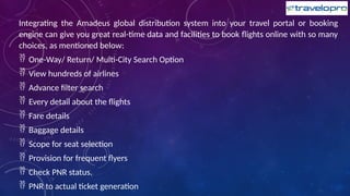Integrating the Amadeus global distribution system into your travel portal or booking
engine can give you great real-time data and facilities to book flights online with so many
choices, as mentioned below:
 One-Way/ Return/ Multi-City Search Option
 View hundreds of airlines
 Advance filter search
 Every detail about the flights
 Fare details
 Baggage details
 Scope for seat selection
 Provision for frequent flyers
 Check PNR status.
 PNR to actual ticket generation
 