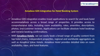 Amadeus GDS Integration for Hotel Booking System
• Amadeus GDS integration enables travel applications to search for and book hotel
accommodations across a broad range of properties. It provides access to
comprehensive data, including room availability, rates, amenities, descriptions,
photos, and customer reviews. Applications can facilitate absolute hotel bookings
and retrieve booking confirmations.
• With Amadeus Hotels, we can easily book a broad range of quality content from
top hotel chains, independent properties, regional and worldwide aggregators, as
well as Amadeus Value Hotels. Amadeus Hotel provides detailed data on room
availability, rates, and hotel features.
 