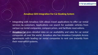 Amadeus GDS Integration For Car Booking System
• Integrating with Amadeus GDS allows travel applications to offer car rental
services to customers. Applications can search for available vehicles from
various car rental companies, compare prices, and facilitate reservations.
• Amadeus Car gives detailed data on car availability and rates for car rental
companies all over the world. Amadeus also has Amadeus Complete Access
agreements with leading car rental companies to rent cars instantly from
their reservation systems.
 