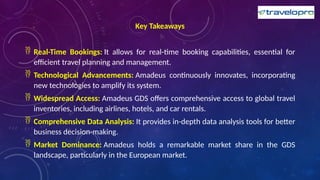 Key Takeaways
 Real-Time Bookings: It allows for real-time booking capabilities, essential for
efficient travel planning and management.
 Technological Advancements: Amadeus continuously innovates, incorporating
new technologies to amplify its system.
 Widespread Access: Amadeus GDS offers comprehensive access to global travel
inventories, including airlines, hotels, and car rentals.
 Comprehensive Data Analysis: It provides in-depth data analysis tools for better
business decision-making.
 Market Dominance: Amadeus holds a remarkable market share in the GDS
landscape, particularly in the European market.
 