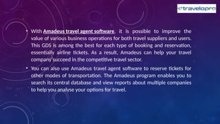 • With Amadeus travel agent software, it is possible to improve the
value of various business operations for both travel suppliers and users.
This GDS is among the best for each type of booking and reservation,
essentially airline tickets. As a result, Amadeus can help your travel
company succeed in the competitive travel sector.
• You can also use Amadeus travel agent software to reserve tickets for
other modes of transportation. The Amadeus program enables you to
search its central database and view reports about multiple companies
to help you analyse your options for travel.
 