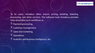 To its users, Amadeus offers search, pricing, booking, ticketing,
processing, and other services. The software tools Amadeus provides
help streamline such workflows as
 Payment processing,
 Customer management,
 Sales and marketing,
 Operations,
 Analytics and business intelligence, etc.
 