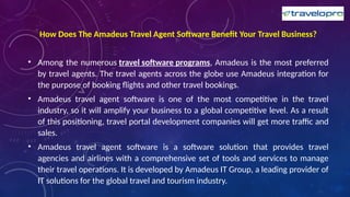 How Does The Amadeus Travel Agent Software Benefit Your Travel Business?
• Among the numerous travel software programs, Amadeus is the most preferred
by travel agents. The travel agents across the globe use Amadeus integration for
the purpose of booking flights and other travel bookings.
• Amadeus travel agent software is one of the most competitive in the travel
industry, so it will amplify your business to a global competitive level. As a result
of this positioning, travel portal development companies will get more traffic and
sales.
• Amadeus travel agent software is a software solution that provides travel
agencies and airlines with a comprehensive set of tools and services to manage
their travel operations. It is developed by Amadeus IT Group, a leading provider of
IT solutions for the global travel and tourism industry.
 