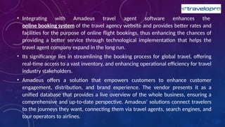 • Integrating with Amadeus travel agent software enhances the
online booking system of the travel agency website and provides better rates and
facilities for the purpose of online flight bookings, thus enhancing the chances of
providing a better service through technological implementation that helps the
travel agent company expand in the long run.
• Its significance lies in streamlining the booking process for global travel, offering
real-time access to a vast inventory, and enhancing operational efficiency for travel
industry stakeholders.
• Amadeus offers a solution that empowers customers to enhance customer
engagement, distribution, and brand experience. The vendor presents it as a
unified database that provides a live overview of the whole business, ensuring a
comprehensive and up-to-date perspective. Amadeus’ solutions connect travelers
to the journeys they want, connecting them via travel agents, search engines, and
tour operators to airlines.
 