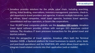 • Amadeus provides solutions for the whole value chain, including searching,
pricing, ticket booking, reservations, inventory management, payments, check-in,
and departure to travel providers and agencies. It serves multiple industries, such
as airlines, travel companies, retail travel agencies, business travel agencies,
consolidators and tour operators, or buyers like corporations.
• Over 90,000 travel companies globally use the Amadeus GDS system. Amadeus
travel agent software provides airlines with next-gen DCS departure control
systems. The Amadeus IT team processes transactions for the global travel and
tourism industry.
• From the perspective of travel agencies, Amadeus offers both the Terminal
Solution (VISTA, a backend platform for travel businesses to search, price, book,
and post-book operations) and the SOAP/XML API, which allows travel agents to
integrate travel-related contents into their application (web or mobile).
 