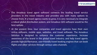 • The Amadeus travel agent software connects the leading travel service
providers in the travel industry and provides you with many options to
choose from. If a travel agency wants to grow, it is very necessary to integrate
a robust global distribution system, and Amadeus GDS software would be the
best option.
• At the present time, tour companies and travel agencies have their own
online software, mobile apps, websites, and travel software. The Amadeus
Solution is designed to enhance the customer experience, increase
awareness of the brand in the global travel industry, and help travel agents
provide high-performance, user-friendly travel booking engines that can book
flights and other services through various sales channels.
 